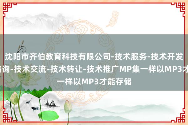 沈阳市齐伯教育科技有限公司-技术服务-技术开发-技术咨询-技术交流-技术转让-技术推广MP集一样以MP3才能存储